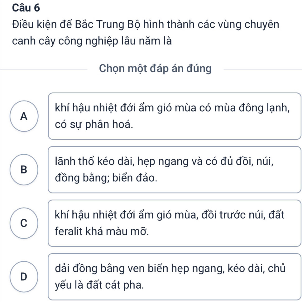 Điều kiện để Bắc Trung Bộ hình thành các vùng chuyên
canh cây công nghiệp lâu năm là
Chọn một đáp án đúng
khí hậu nhiệt đới ẩm gió mùa có mùa đông lạnh,
A
có sự phân hoá.
lãnh thổ kéo dài, hẹp ngang và có đủ đồi, núi,
B
đồng bằng; biển đảo.
khí hậu nhiệt đới ẩm gió mùa, đồi trước núi, đất
C
feralit khá màu mỡ.
đải đồng bằng ven biển hẹp ngang, kéo dài, chủ
D
yếu là đất cát pha.