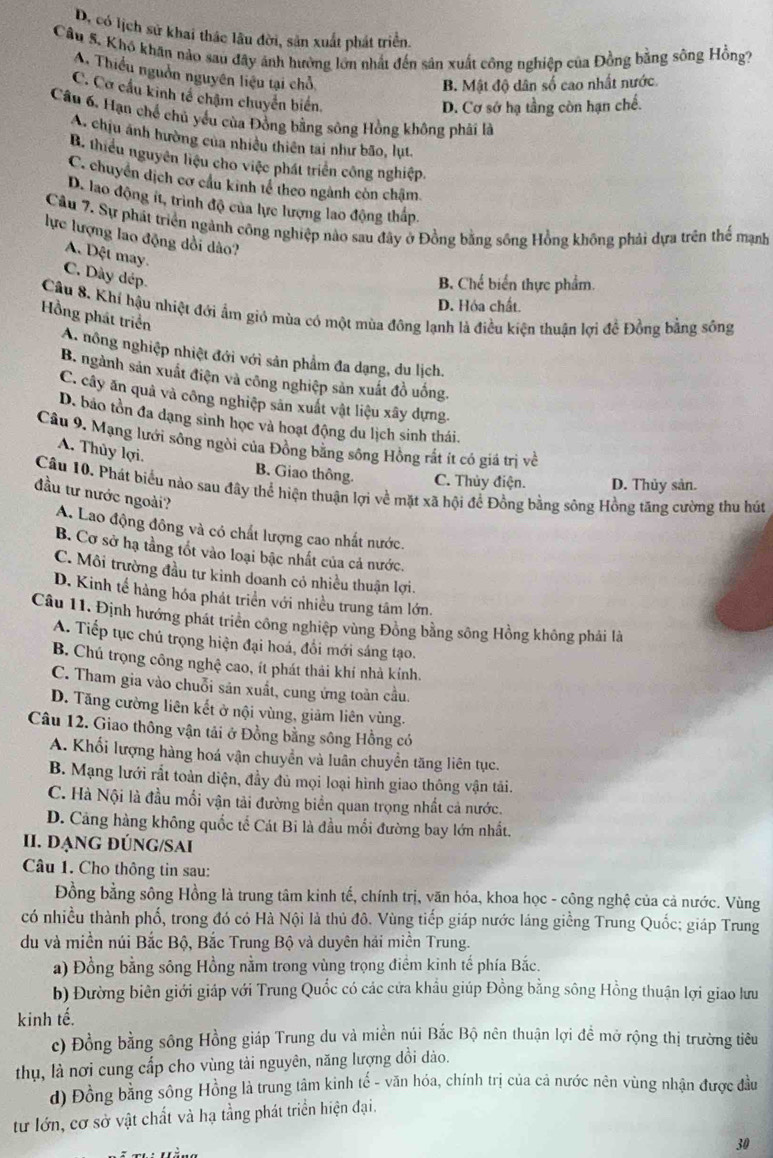 D. có lịch sử khai thác lâu đời, sản xuất phát triển.
Câu 5. Khô khân nào sau đây ánh hưởng lớn nhất đến sản xuất công nghiệp của Đồng bằng sông Hồng?
A. Thiểu nguồn nguyên liệu tại chỗ
B. Mật độ dân số cao nhất nước.
C. Cơ cầu kinh tế chạm chuyển biển.
D. Cơ sớ hạ tầng còn hạn chế.
Cầu 6. Hạn chế chủ yểu của Đồng bằng sông Hồng không phải là
A. chịu ảnh hường của nhiều thiên tai như bão, lụt.
B. thiểu nguyên liệu cho việc phát triển công nghiệp.
C. chuyển dịch cơ cầu kinh tế theo ngành còn chậm
D. lao động ít, trình độ của lực lượng lao động thấp
Cầu 7. Sự phát triển ngành công nghiệp nào sau đây ở Đồng bằng sống Hồng không phải dựa trên thể mạnh
lực lượng lao động dồi dào?
A. Dột may.
C. Dày dép.
B. Chế biển thực phẩm.
D. Hóa chất.
Câu 8. Khí hậu nhiệt đới ẩm gió mùa có một mùa đông lạnh là điều kiện thuận lợi đề Đồng bằng sông
Hồng phát triển
A nông nghiệp nhiệt đới với sản phẩm đa dạng, du lịch.
B. ngành sản xuất điện và công nghiệp sản xuất đồ uống.
C. cây ăn quả và công nghiệp sản xuất vật liệu xây dựng.
D. bảo tồn đa dạng sinh học và hoạt động du lịch sinh thái.
Câu 9. Mạng lưới sông ngòi của Đồng bằng sông Hồng rất ít có giá trị về
A. Thủy lợi.
B. Giao thông. C. Thủy điện. D. Thủy sản.
Câu 10. Phát biểu nào sau đây thể hiện thuận lợi về mặt xã hội để Đồng bằng sông Hồng tăng cường thu hút
đầu tư nước ngoài?
A. Lao động đông và có chất lượng cao nhất nước.
B. Cơ sở hạ tằng tốt vào loại bậc nhất của cả nước.
C. Môi trường đầu tư kinh doanh có nhiều thuận lợi.
D. Kinh tế hàng hóa phát triển với nhiều trung tâm lớn.
Câu 11. Định hướng phát triển công nghiệp vùng Đồng bằng sông Hồng không phái là
A. Tiếp tục chủ trọng hiện đại hoá, đổi mới sáng tạo.
B. Chú trọng công nghệ cao, ít phát thải khí nhà kính.
C. Tham gia vào chuỗi sản xuất, cung ứng toàn cầu.
D. Tăng cường liên kết ở nội vùng, giảm liên vùng.
Câu 12. Giao thông vận tải ở Đồng bằng sông Hồng có
A. Khối lượng hàng hoá vận chuyển và luân chuyển tăng liên tục.
B. Mạng lưới rắt toàn diện, đầy đủ mọi loại hình giao thông vận tải.
C. Hà Nội là đầu mổi vận tải đường biển quan trọng nhất cả nước.
D. Cảng hàng không quốc tế Cát Bi là đầu mối đường bay lớn nhất.
II. DẠNG đÚNG/SAi
Câu 1. Cho thông tin sau:
Đồng bằng sông Hồng là trung tâm kinh tế, chính trị, văn hóa, khoa học - công nghệ của cả nước. Vùng
có nhiều thành phố, trong đó có Hà Nội là thủ đô. Vùng tiếp giáp nước láng giềng Trung Quốc; giáp Trung
du và miền núi Bắc Bộ, Bắc Trung Bộ và duyên hải miền Trung.
a) Đồng bằng sông Hồng nằm trong vùng trọng điểm kinh tế phía Bắc.
b) Đường biên giới giáp với Trung Quốc có các cửa khẩu giúp Đồng bằng sông Hồng thuận lợi giao lưu
kinh tế.
c) Đồng bằng sông Hồng giáp Trung du và miền núi Bắc Bộ nên thuận lợi để mở rộng thị trường tiêu
thụ, là nơi cung cấp cho vùng tài nguyên, năng lượng dổi dào.
d) Đồng bằng sông Hồng là trung tâm kinh tế - văn hóa, chính trị của cả nước nên vùng nhận được đầu
tư lớn, cơ sở vật chất và hạ tầng phát triển hiện đại.
30