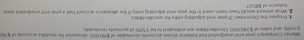 Warner Company's year-end unadjusted trial balance shows accounts receivable of $110,000, allowance for doubtful accounts of $710
(credit), and sales of $390,000. Uncollectibles are estimated to be 1.50% of accounts receivable. 
1. Prepare the December 31 year-end adjusting entry for uncollectibles. 
2. What amount would have been used in the year -end adjusting entry if the allowance account had a year-end unadjusted debit 
balance of $850?