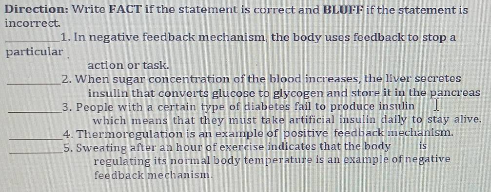 Direction: Write FACT if the statement is correct and BLUFF if the statement is 
incorrect. 
_1. In negative feedback mechanism, the body uses feedback to stop a 
particular 
action or task. 
_2. When sugar concentration of the blood increases, the liver secretes 
insulin that converts glucose to glycogen and store it in the pancreas 
_3. People with a certain type of diabetes fail to produce insulin 
which means that they must take artificial insulin daily to stay alive. 
_4. Thermoregulation is an example of positive feedback mechanism. 
_5. Sweating after an hour of exercise indicates that the body is 
regulating its normal body temperature is an example of negative 
feedback mechanism.