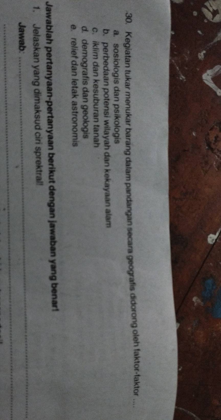 Kegiatan tukar menukar barang dalam pandangan secara geografis didorong oleh faktor-faktor ....
a. sosiologis dan psikologis
b. perbedaan potensi wilayah dan kekayaan alam
c. iklim dan kesuburan tanah
d. demografis dan geologis
e. relief dan letak astronomis
Jawablah pertanyaan-pertanyaan berikut dengan jawaban yang benar!
1. Jelaskan yang dimaksud ciri sprektral!
Jawab:
_
_