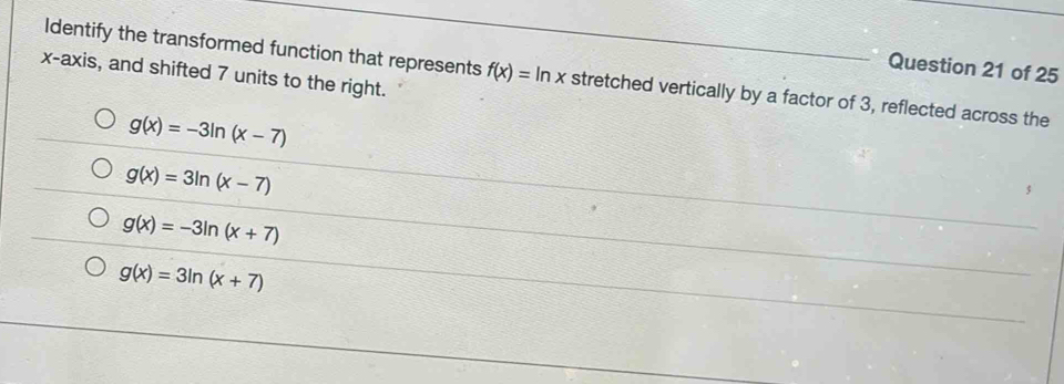 x-axis, and shifted 7 units to the right.
Identify the transformed function that represents f(x)=ln x _ stretched vertically by a factor of 3, reflected across the
g(x)=-3ln (x-7)
g(x)=3ln (x-7)
g(x)=-3ln (x+7)
g(x)=3ln (x+7)
