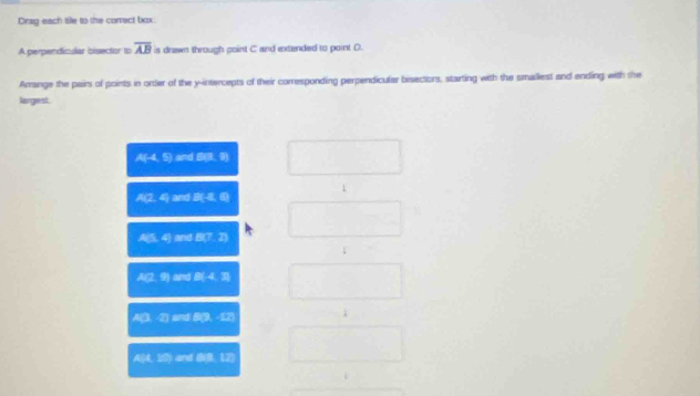 Drag each tile to the correct box
overline AB
A perpendicular bisector to is drawn through point C and extended to point D.
Arrange the pairs of points in order of the y-intercepts of their corresponding perpendicular bisectors, starting with the smallest and ending with the
largiest.
A(-4,5) a dE(1,8)
1
A(2,4) and B:2,0
A:4 and L(7,2)

A:26 And B(4,3)
A3:2 and ∠ 2eE
438: ard _ 10