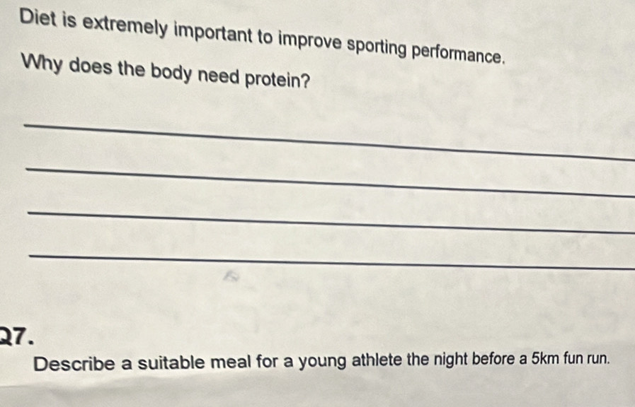 Diet is extremely important to improve sporting performance. 
Why does the body need protein? 
_ 
_ 
_ 
_ 
27. 
Describe a suitable meal for a young athlete the night before a 5km fun run.