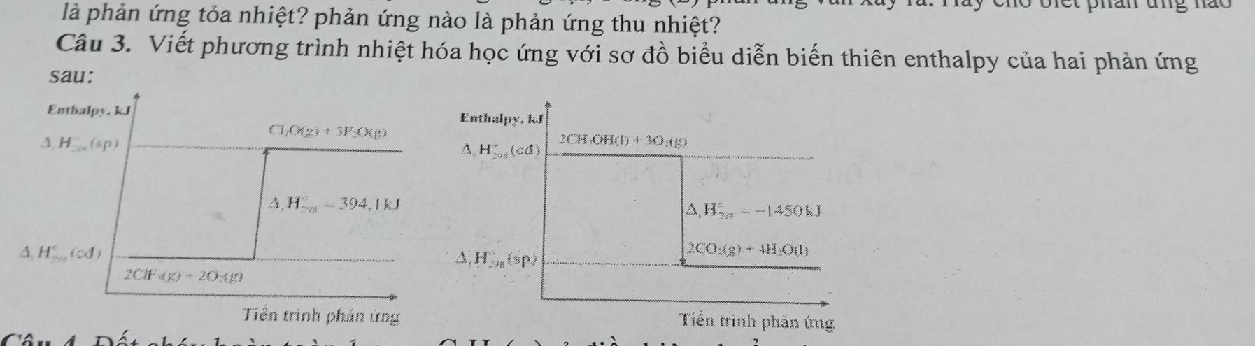 là phản ứng tỏa nhiệt? phản ứng nào là phản ứng thu nhiệt?
Câu 3. Viết phương trình nhiệt hóa học ứng với sơ đồ biểu diễn biến thiên enthalpy của hai phản ứng
sau:
Enthalpy. kJ Enthalpy, kJ
△ H=(sp)
□ (x_2)+3F_2O(g)
A H_201'(cd)
2CH(OH(l)+3O_2(g)
△ H_(≌ =3)°=394,1kJ
△ _1H_(3n)°=-1450kJ
△ H_(2015)°(cd)
A, H_2n(sp)
2CO_2(g)+4H_2O(l)
2ClFig)+2)* g)
Tiền trình phần ủng Tiến trình phản ứng