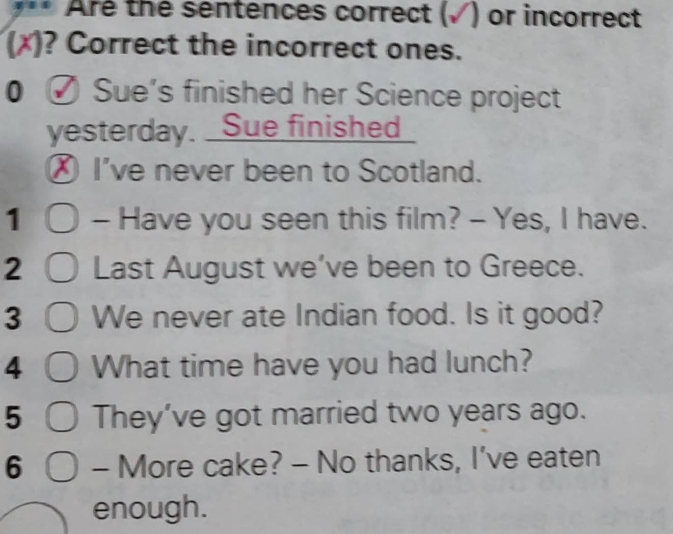 Are the sentences correct (√) or incorrect 
(x)? Correct the incorrect ones. 
0 √ Sue’s finished her Science project 
yesterday. Sue finished 
Ⓧ I've never been to Scotland. 
1 - Have you seen this film? - Yes, I have. 
2 Last August we’ve been to Greece. 
3 We never ate Indian food. Is it good? 
4 What time have you had lunch? 
5 They’ve got married two years ago. 
6 - More cake? - No thanks, I’ve eaten 
enough.