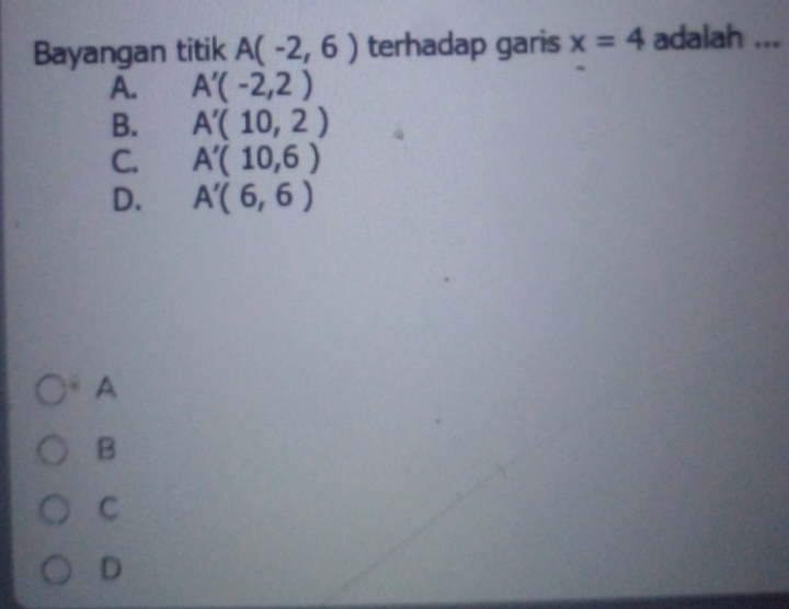 Bayangan titik A(-2,6) terhadap garis x=4 adalah ...
A. A'(-2,2)
B. A'(10,2)
C. A'(10,6)
D. A'(6,6)
A
B
C
D