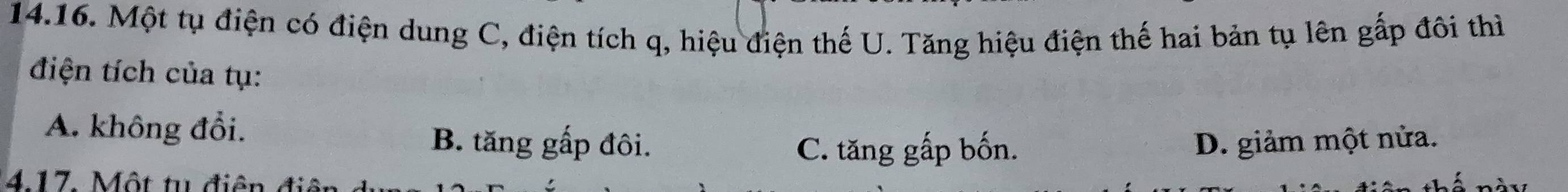 Một tụ điện có điện dung C, điện tích q, hiệu điện thế U. Tăng hiệu điện thế hai bản tụ lên gấp đôi thì
điện tích của tụ:
A. không đổi. B. tăng gấp đôi. D. giảm một nửa.
C. tăng gấp bốn.
417. Một tu điện đi