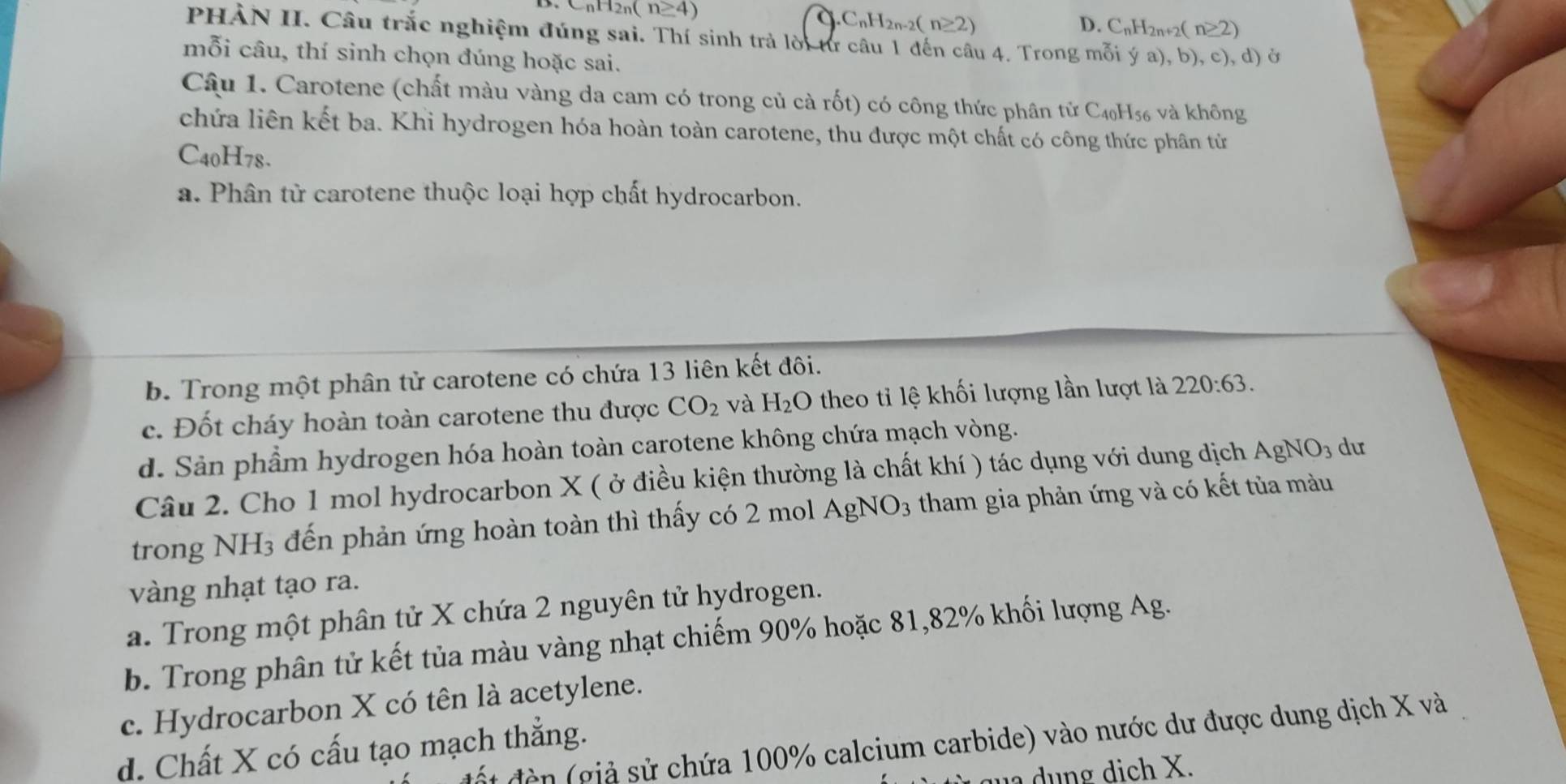 CnH2n( n≥ 4)
a C_nH_2n-2(n≥ 2)
D. C_nH_2n+2(n≥ 2)
PHÀN II. Câu trắc nghiệm đúng sai. Thí sinh trả lời từ câu 1 đến câu 4. Trong mỗi ý a),b
mỗi câu, thí sinh chọn đúng hoặc sai. ), c), d) ở
Câu 1. Carotene (chất màu vàng da cam có trong củ cà rốt) có công thức phân tử C₄H₅ và không
chứa liên kết ba. Khi hydrogen hóa hoàn toàn carotene, thu được một chất có công thức phân tử
C40H78.
a. Phân từ carotene thuộc loại hợp chất hydrocarbon.
b. Trong một phân tử carotene có chứa 13 liên kết đôi.
c. Đốt cháy hoàn toàn carotene thu được CO_2 và H_2O theo tỉ lệ khối lượng lần lượt là 220:63.
d. Sản phầm hydrogen hóa hoàn toàn carotene không chứa mạch vòng.
Câu 2. Cho 1 mol hydrocarbon X ( ở điều kiện thường là chất khí ) tác dụng với dung dịch AgNO_3 dư
trong NH3 đến phản ứng hoàn toàn thì thấy có 2 mol AgNO_3 tham gia phản ứng và có kết tủa màu
vàng nhạt tạo ra.
a. Trong một phân tử X chứa 2 nguyên tử hydrogen.
b. Trong phân tử kết tủa màu vàng nhạt chiếm 90% hoặc 81,82% khối lượng Ag.
c. Hydrocarbon X có tên là acetylene.
ấ t đền (giả sử chứa 100% calcium carbide) vào nước dư được dung dịch X và
d. Chất X có cấu tạo mạch thẳng.
ng dich X.