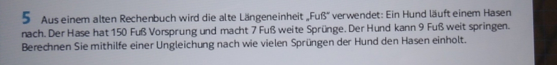 Aus einem alten Rechenbuch wird die alte Längeneinheit , .FuB'' verwendet: Ein Hund läuft einem Hasen 
nach. Der Hase hat 150 Fuß Vorsprung und macht 7 Fuß weite Sprünge. Der Hund kann 9 Fuß weit springen. 
Berechnen Sie mithilfe einer Ungleichung nach wie vielen Sprüngen der Hund den Hasen einholt.