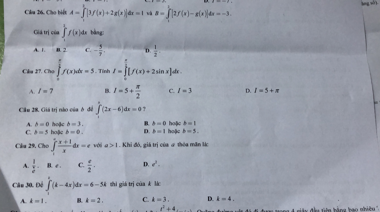 ằng số).
Câu 26. Cho biết A=∈tlimits _1^(2[3f(x)+2g(x)]dx=1 và B=∈tlimits _1^2[2f(x)-g(x)]dx=-3. 
Giá trị của ∈t _1^2f(x)dx bằng:
A. 1. B. 2. C. -frac 5)7. D.  1/2 ·
Câu 27. Cho ∈tlimits _0^((frac π)2)f(x)dx=5. Tính I=∈tlimits _0^((frac π)2)[f(x)+2sin x]dx.
A. I=7 B. I=5+ π /2  C. I=3 D. I=5+π
=
Câu 28. Giá trị nào của b đề ∈t (2x-6)dx=0 ？
A. b=0 hoặc b=3. B. b=0 hoặc b=1
C. b=5 hoặc b=0. D. b=1 hoặc b=5. 
Câu 29. Cho ∈t _1^(afrac x+1)xdx=e với a>1. Khi đó, giá trị của a thỏa mãn là:
A.  1/e . B. e . C.  e/2 · D. e^2. 
Câu 30. Để ∈t _1^(k(k-4x)dx=6-5k thì giá trị của k là:
A. k=1. B. k=2. C. k=3. D. k=4.
t^2)+4
đó đi được trong 4 giây đầu tiên bằng bao nhiêu ?