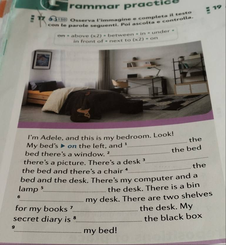 rammar practice 
19 
d a Osserva l'immagine e completa il testo 
con le parole seguenti. Poi ascolta e controlla. 
on =above (x2). between = in = under =
(x2)=on
_ 
I'm Adele, and this is my bedroom. Look! 
the 
My bed's ▶ on the left, and¹ 
the bed 
bed there's a window. ²_ 
there's a picture. There's a desk ³ 
_ 
the bed and there’s a chair _the 
bed and the desk. There's my computer and a 
lamp 5_ 
the desk. There is a bin 
6 
_my desk. There are two shelves 
for my books '_ the desk. My 
secret diary is ._ 
the black box 
9 
_my bed!