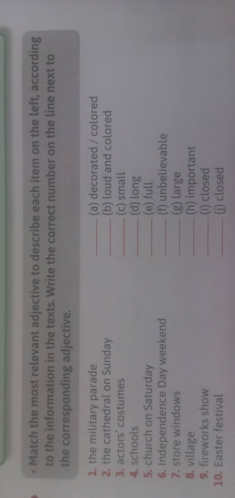 Match the most relevant adjective to describe each item on the left, according 
to the information in the texts. Write the correct number on the line next to 
the corresponding adjective. 
1. the military parade _(a) decorated / colored 
2. the cathedral on Sunday _(b) loud and colored 
3. actors' costumes _(c) small 
4. schools _(d) long 
5. church on Saturday _(e) full 
6. Independence Day weekend _(f) unbelievable 
7. store windows _(g) large 
8. village _(h) important 
9. fireworks show _(i) closed 
10. Easter festival _(j) closed