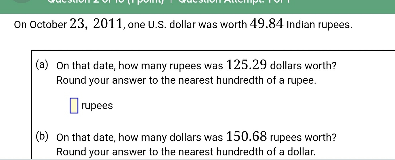 On October 23, 2011, one U.S. dollar was worth 49.84 Indian rupees. 
(a) On that date, how many rupees was 125.29 dollars worth? 
Round your answer to the nearest hundredth of a rupee. 
rupees 
(b) On that date, how many dollars was 150.68 rupees worth? 
Round your answer to the nearest hundredth of a dollar.