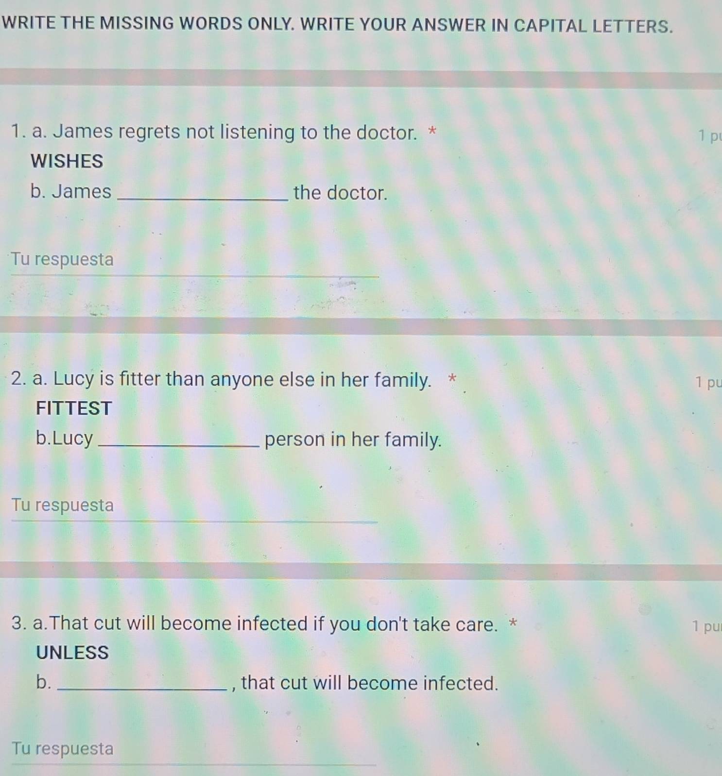 WRITE THE MISSING WORDS ONLY. WRITE YOUR ANSWER IN CAPITAL LETTERS. 
1. a. James regrets not listening to the doctor. * 1 p 
WISHES 
b. James _the doctor. 
Tu respuesta 
2. a. Lucy is fitter than anyone else in her family. 1 pu 
FITTEST 
b.Lucy_ person in her family. 
Tu respuesta 
3. a.That cut will become infected if you don't take care. * 1 pu 
UNLESS 
b. _, that cut will become infected. 
Tu respuesta