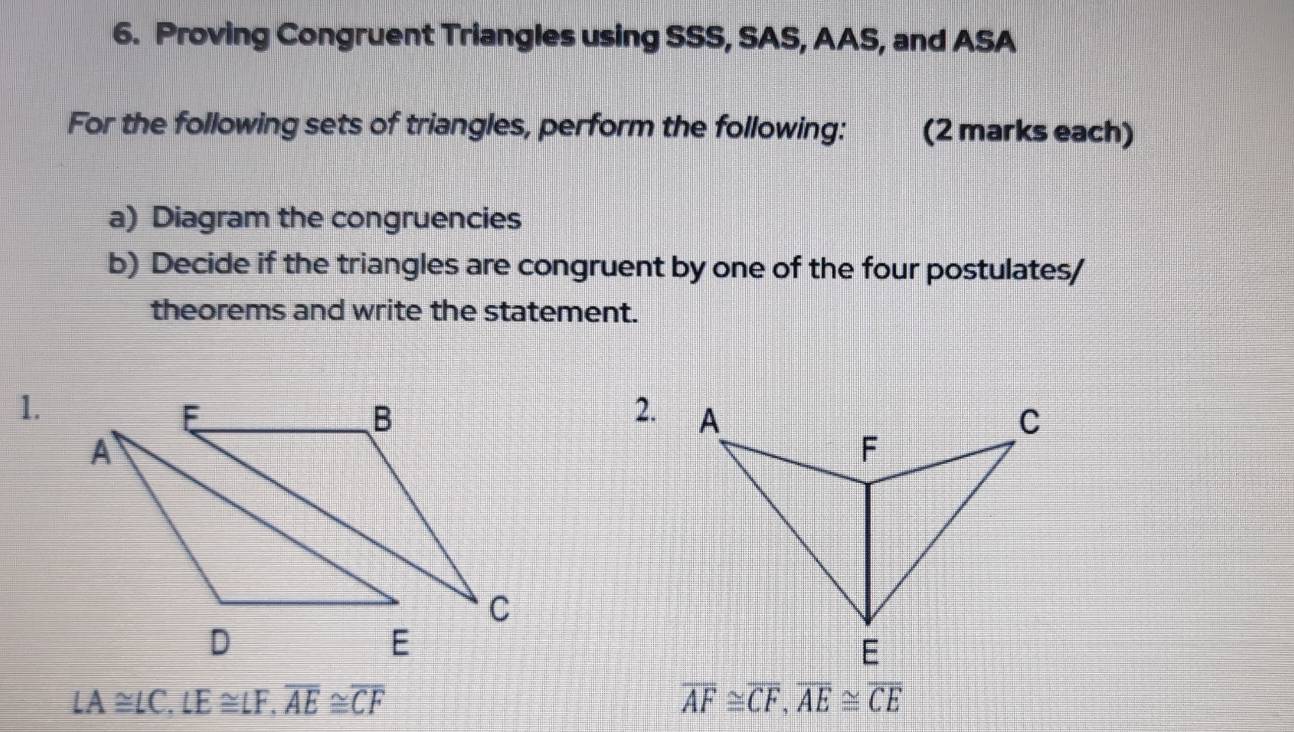 Proving Congruent Triangles using SSS, SAS, AAS, and ASA 
For the following sets of triangles, perform the following: (2 marks each) 
a) Diagram the congruencies 
b) Decide if the triangles are congruent by one of the four postulates/ 
theorems and write the statement. 
1. 
2.
LA≌ LC, LE≌ LF, overline AE≌ overline CF
overline AF≌ overline CF, overline AE≌ overline CE