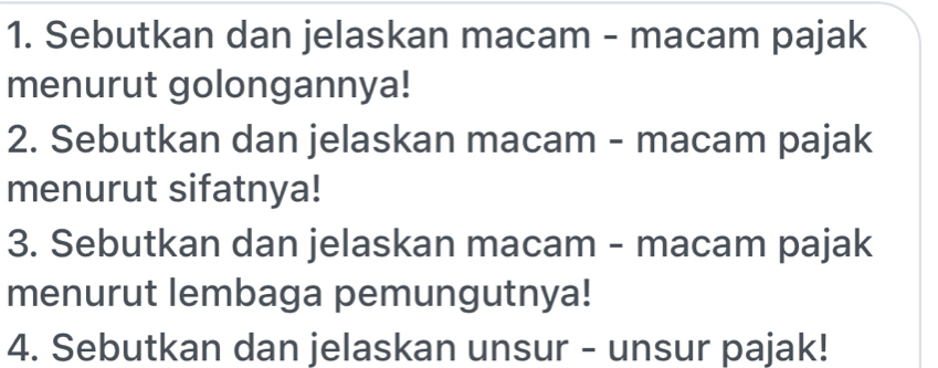 Sebutkan dan jelaskan macam - macam pajak 
menurut golongannya! 
2. Sebutkan dan jelaskan macam - macam pajak 
menurut sifatnya! 
3. Sebutkan dan jelaskan macam - macam pajak 
menurut lembaga pemungutnya! 
4. Sebutkan dan jelaskan unsur - unsur pajak!