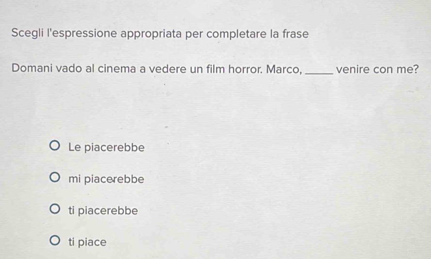 Scegli l'espressione appropriata per completare la frase
Domani vado al cinema a vedere un film horror. Marco, _venire con me?
Le piacerebbe
mi piacerebbe
ti piacerebbe
ti piace