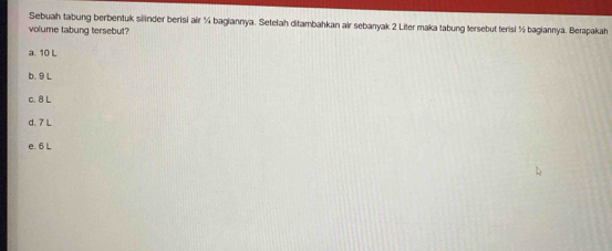 Sebuah tabung berbentuk silinder berisi air ¼ bagiannya. Setelah ditambahkan air sebanyak 2 Liter maka tabung tersebut terisi ½ bagiannya. Berapakah
volume tabung tersebut?
a. 10 L
b. 9 L
c. 8 L
d. 7 L
e. 6 L