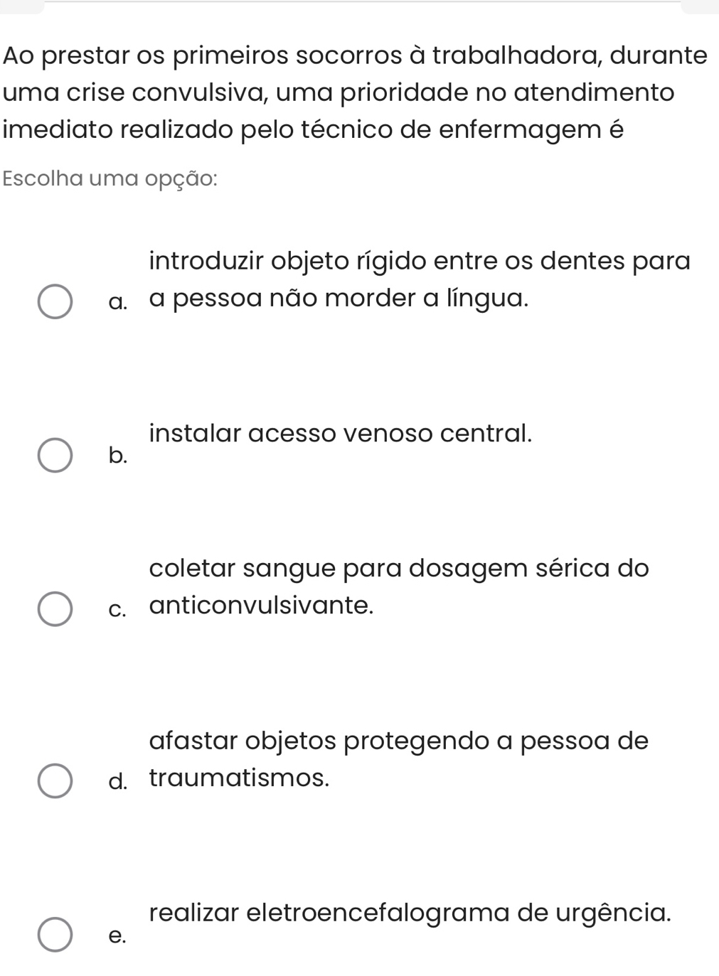 Ao prestar os primeiros socorros à trabalhadora, durante
uma crise convulsiva, uma prioridade no atendimento
imediato realizado pelo técnico de enfermagem é
Escolha uma opção:
introduzir objeto rígido entre os dentes para
a. a pessoa não morder a língua.
instalar acesso venoso central.
b.
coletar sangue para dosagem sérica do
c. anticonvulsivante.
afastar objetos protegendo a pessoa de
d. traumatismos.
realizar eletroencefalograma de urgência.
e.