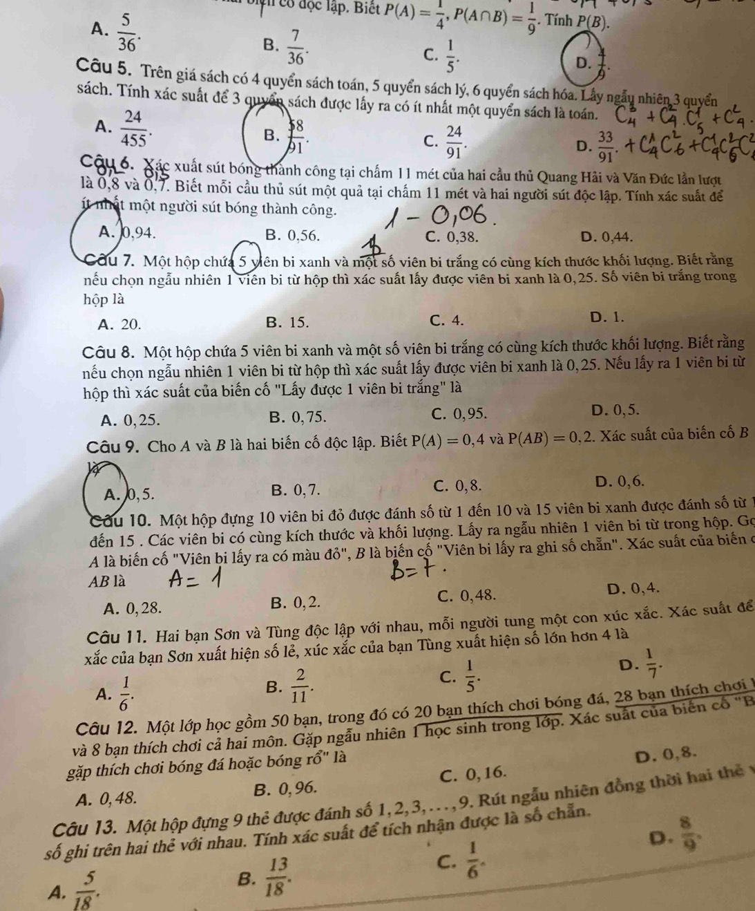 ận có đọc lập. Biết P(A)= 1/4 ,P(A∩ B)= 1/9 . Tính P(B).
A.  5/36 .
B.  7/36 .
C.  1/5 .
D.  4/9 .
Câu 5. Trên giá sách có 4 quyển sách toán, 5 quyển sách lý, 6 quyển sách hóa. Lây ngẫu nhiên 3 quyển
sách. Tính xác suất để 3 quyển sách được lấy ra có ít nhất một quyển sách là toán.
A.  24/455 . B.  $ 8/91 .
C.  24/91 .  33/91 
D.
Cậu 6. Xác xuất sút bóng thành công tại chẩm 11 mét của hai cầu thủ Quang Hải và Văn Đức lần lượt
là 0,8 và 0,7. Biết mỗi cầu thủ sút một quả tại chấm 11 mét và hai người sút độc lập. Tính xác suất để
t nất một người sút bóng thành công.
A. 0,94. B. 0,56. C. 0,38. D. 0,44.
Cầu 7. Một hộp chứa 5 viên bi xanh và một số viên bi trắng có cùng kích thước khối lượng. Biết răng
hếu chọn ngẫu nhiên 1 viên bi từ hộp thì xác suất lấy được viên bi xanh là 0,25. Số viên bi trắng trong
hộp là
A. 20. B. 15. C. 4. D. 1.
Câu 8. Một hộp chứa 5 viên bi xanh và một số viên bi trắng có cùng kích thước khối lượng. Biết rằng
nếu chọn ngẫu nhiên 1 viên bi từ hộp thì xác suất lấy được viên bi xanh là 0,25. Nếu lấy ra 1 viên bi từ
thộp thì xác suất của biến cố "Lấy được 1 viên bi trắng" là
A. 0,25. B. 0,75. C. 0,95. D. 0,5.
Câu 9. Cho A và B là hai biến cố độc lập. Biết P(A)=0,4 và P(AB)=0,2. Xác suất của biến cố B
A. 0, 5. B. 0,7. C. 0,8.
D. 0,6.
Cầu 10. Một hộp đựng 10 viên bi đỏ được đánh số từ 1 đến 10 và 15 viên bi xanh được đánh số từ 1
dến 15 . Các viên bi có cùng kích thước và khối lượng. Lấy ra ngẫu nhiên 1 viên bi từ trong hộp. Gọ
A là biến cố "Viên bi lấy ra có màu đỏ", B là biến cố "Viên bi lấy ra ghi số chẵn". Xác suất của biến ở
AB là
A. 0, 28. B. 0,2. C. 0,48. D. 0,4.
Câu 11. Hai bạn Sơn và Tùng độc lập với nhau, mỗi người tung một con xúc xắc. Xác suất để
xắc của bạn Sơn xuất hiện số lẻ, xúc xắc của bạn Tùng xuất hiện số lớn hơn 4 là
D.  1/7 .
A.  1/6 .
B.  2/11 .
C.  1/5 .
Câu 12. Một lớp học gồm 50 bạn, trong đó có 20 bạn thích chơi bóng đá, 28 bạn thích chơi 1
và 8 bạn thích chơi cả hai môn. Gặp ngẫu nhiên 1 học sinh trong lớp. Xác suất của biển cổ "B
gặp thích chơi bóng đá hoặc bóng rhat O'' là
A. 0, 48. B. 0, 96. C. 0, 16. D. 0,8.
Câu 13. Một hộp đựng 9 thẻ được đánh số 1,2,3,...,9. Rút ngẫu nhiên đồng thời hai thể  n
D.  8/9 .
số ghi trên hai thẻ với nhau. Tính xác suất để tích nhận được là số chẵn.
A.  5/18 . B.  13/18 .
C.  1/6 .