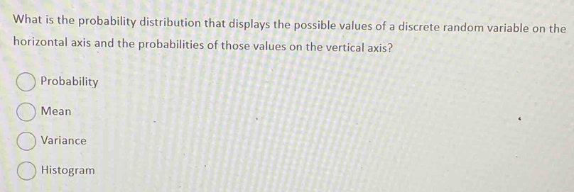 What is the probability distribution that displays the possible values of a discrete random variable on the
horizontal axis and the probabilities of those values on the vertical axis?
Probability
Mean
Variance
Histogram