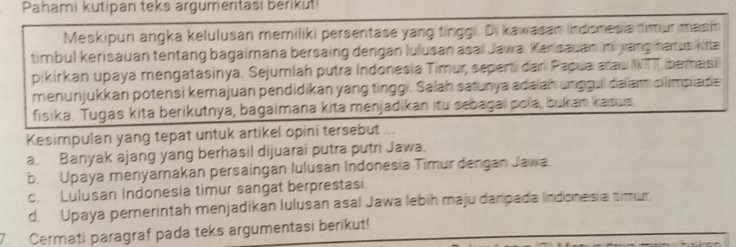 Pahami kutipan teks argumentasi bérikuti
Meskipun angka kelulusan memiliki persentase yang tinggi. Di kawasan indenesia timurmasin
timbul kerisauan tentäng bagaimana bersaing dengan lulusan asal Jawa. Kersauan ni yang harus kita
pikirkan upaya mengatasinya. Sejumlah putra Indonesia Timur, seperti dari Papua aau WTI bemasi
menunjukkan potensi kemajuan pendidikan yang tinggi, Salah satunya adaian unggull dalam climpiate
fisika. Tugas kita berikutnya, bagaimana kita menjadikan itu sebagai pola, bukan kasus
Kesimpulan yang tepat untuk artikel opini tersebut ...
a. Banyak ajang yang berhasil dijuarai putra putri Jawa.
b. Upaya menyamakan persaingan lulusan Indonesia Timur dengan Jawa
c. Lulusan Indonesia timur sangat berprestasi.
d. Upaya pemerintah menjadikan Iulusan asal Jawa lebih maju danpada Indonesia timur
7. Cermati paragraf pada teks argumentasi berikut!