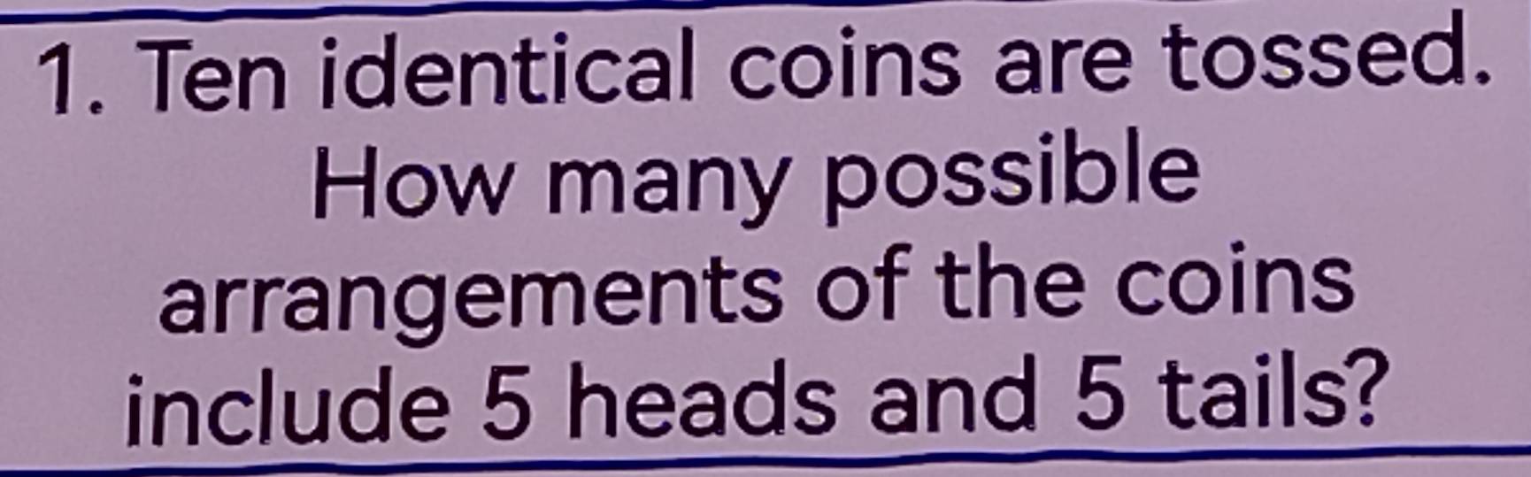 Ten identical coins are tossed. 
How many possible 
arrangements of the coins 
include 5 heads and 5 tails?