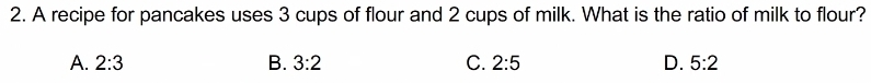 A recipe for pancakes uses 3 cups of flour and 2 cups of milk. What is the ratio of milk to flour?
A. 2:3 B. 3:2 C. 2:5 D. 5:2