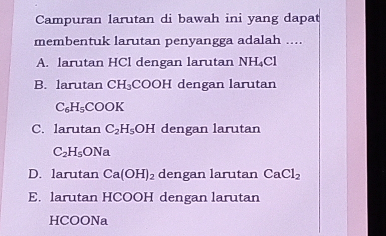 Campuran larutan di bawah ini yang dapat
membentuk larutan penyangga adalah ....
A. larutan HCl dengan larutan NH_4Cl
B. larutan CH_3 COOH dengan larutan
C_6H_5COOK
C. larutan C_2H_5OH dengan larutan
C_2H_5ONa
D. larutan Ca(OH)_2 dengan larutan CaCl_2
E. larutan HCOOH dengan larutan
HCOONa