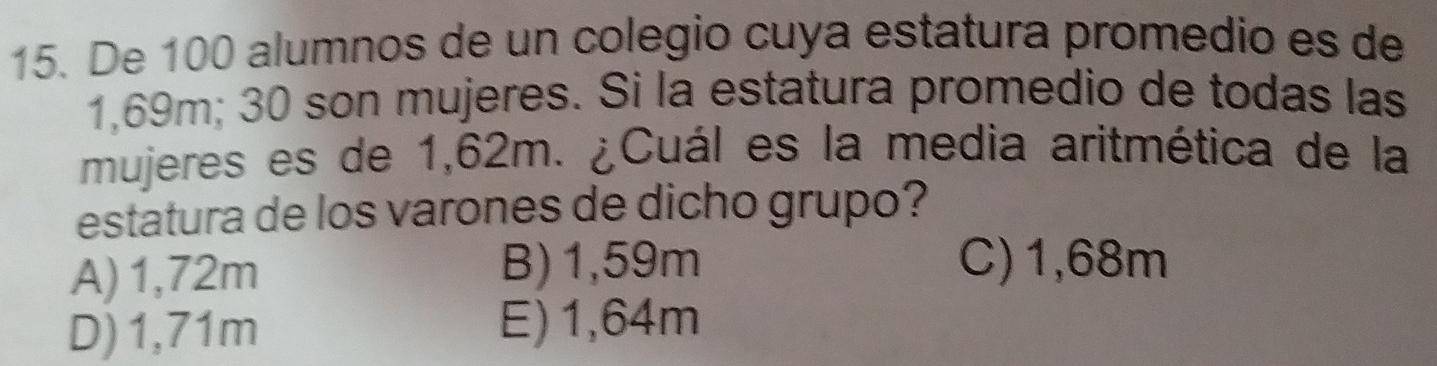 De 100 alumnos de un colegio cuya estatura promedio es de
1,69m; 30 son mujeres. Si la estatura promedio de todas las
mujeres es de 1,62m. ¿Cuál es la media aritmética de la
estatura de los varones de dicho grupo?
A) 1,72m B) 1,59m C) 1,68m
D) 1,71m E) 1,64m