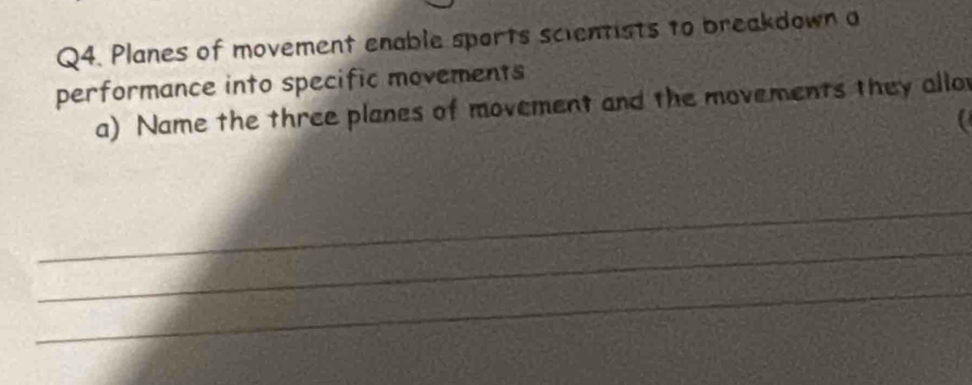 Planes of movement enable sports scientists to breakdown a 
performance into specific movements 
a) Name the three planes of movement and the movements they allo 
a 
_ 
_ 
_