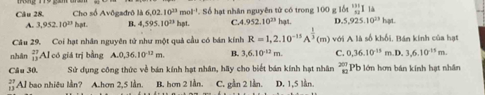 T8ng 179 gam
Câu 28, Cho số Avôgađrô là 6.02.10^(23)mol^(-1) Số hạt nhân nguyên tử có trong 100 g lốt _(52)^(131)Ila
A. 3,952.10^(23)hat. B. 4,595.10^(23) hat C. 4 952.10^(23) hat. D. 5,925.10^(23)hat
Câu 29. Coi hạt nhân nguyên tử như một quả cầu có bán kính R=1,2.10^(-15)A^(frac 1)3(m) với A là số khối. Bán kính của hạt
nhân _(13)^(27)Al có giá trị bằng A. 0, 36.10^(-12)m. B. 3, 6.10^(-12)m. C. 0, 36.10^(-15)m .D. 3, 6.10^(-15)m. 
Câu 30. Sử dụng công thức về bán kính hạt nhân, hãy cho biết bán kính hạt nhân beginarrayr 207 82endarray Pb lớn hơn bán kính hạt nhân
beginarrayr 27 13endarray Al bao nhiêu lần? A.hơn 2,5 lần. B. hơn 2 lần. C. gần 2 lần. D. 1,5 lần.