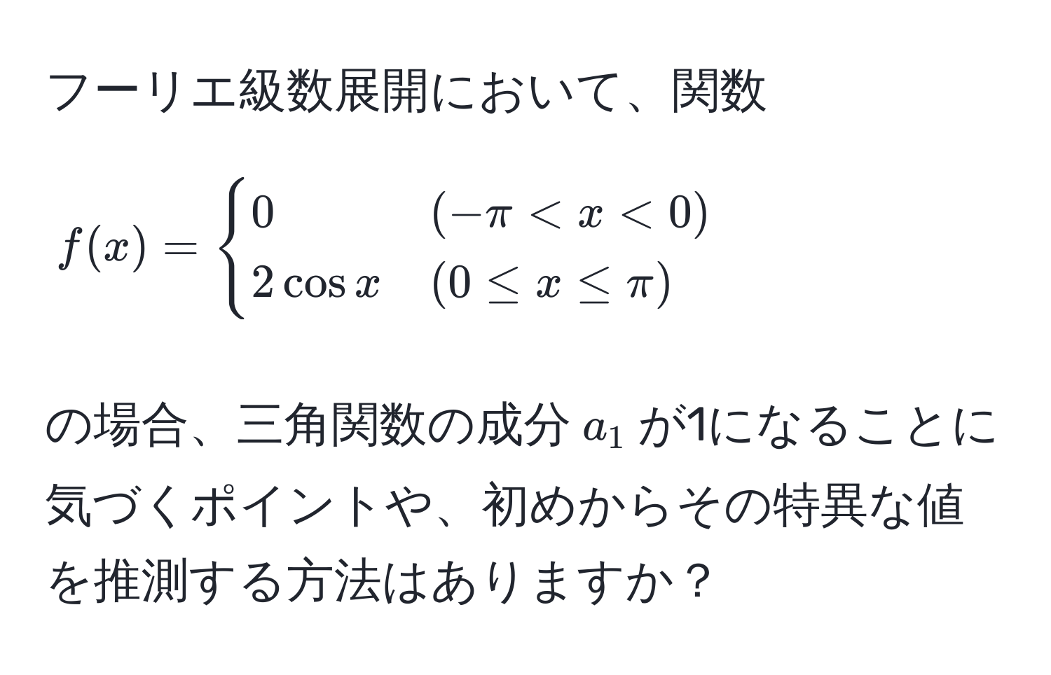 フーリエ級数展開において、関数$f(x)=begincases 
0 & (-π < x < 0)  
2cos x & (0 ≤ x ≤ π)
endcases$の場合、三角関数の成分$a_1$が1になることに気づくポイントや、初めからその特異な値を推測する方法はありますか？