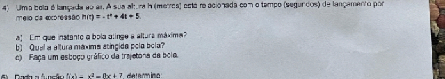 Uma bola é lançada ao ar. A sua altura h (metros) está relacionada com o tempo (segundos) de lançamento por 
meio da expressão h(t)=-t^2+4t+5
a) Em que instante a bola atinge a altura máxima? 
b) Qual a altura máxima atingida pela bola? 
c) Faça um esboço gráfico da trajetória da bola. 
5 Dada a função f(x)=x^2-8x+7 * détermine: