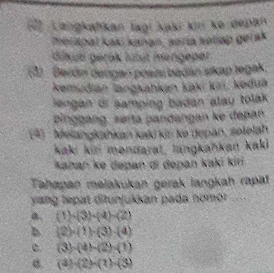 Langkafikan lagi kaki kin ke depan
merapaï kaki kanan, sorta ketiap gerak
driküti gerak lütüt mengeper
(2) Berdní dengen posiau bedán skap tegak.
kemudian langkahkan kaki kir, keduā
iengan di samping badan atau tolak 
pinggang, se ta pandangan ke depan
(*)- Melangkahkan kaki kin ke depan, solelah
kak kin mendaral, langkahkan kaki
kanan ke dəpan di depan kaki kiri
Tahapan melakukan gerak langkah rapa
yang tepat ditunjukkan pada nomor ....
a. (1)· (3)· (4)· (2)
b. (2)· (1)-(3)· (4)
C. (3)· (4)-(2)=(1)
B. (4)-(2)-(1)-(3)