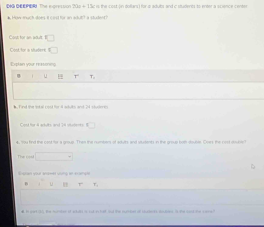 DIG DEEPER! The expression 20a+13c is the cost (in dollars) for 4 adults and cstudents to enter a science center.
a. How much does it cost for an adult? a student?
Cost for an adult: $
(-3,4)
Cost for a student frac 5 □
Explain your reasoning
B 1 u T^t T_2
b. Find the total cost for 4 adults and 24 students
Cost for 4 adults and 24 students $□
c. You find the cost for a group. Then the numbers of adults and students in the group both double. Does the cost double?
The cost
Explain your answer using an example
B 1 U T^(-1) T_1
d. In part (b), the number of adults is cut in half, but the number of students doubles. Is the cost the same?