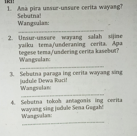 Ana pira unsur-unsure cerita wayang? 
Sebutna! 
Wangsulan: 
_ 
2. Unsur-unsure wayang salah sijine 
yaiku tema/underaning cerita. Apa 
tegese tema/undering cerita kasebut? 
Wangsulan: 
_ 
3. Sebutna paraga ing cerita wayang sing 
judule Dewa Ruci! 
Wangsulan: 
_ 
4. Sebutna tokoh antagonis ing cerita 
wayang sing judule Sena Gugah! 
_ 
Wangsulan: