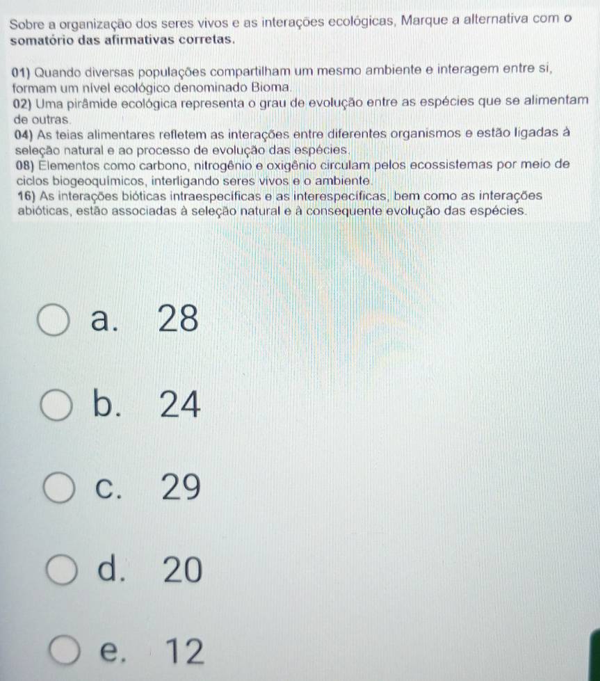 Sobre a organização dos seres vivos e as interações ecológicas, Marque a alternativa com o
somatório das afirmativas corretas.
01) Quando diversas populações compartilham um mesmo ambiente e interagem entre si,
formam um nível ecológico denominado Bioma.
02) Uma pirâmide ecológica representa o grau de evolução entre as espécies que se alimentam
de outras.
04) As teias alimentares refletem as interações entre diferentes organismos e estão ligadas à
neleção natural e ao processo de evolução das espécies.
08) Elementos como carbono, nitrogênio e oxigênio circulam pelos ecossistemas por meio de
ciclos biogeoquímicos, interligando seres vivos e o ambiente.
16) As interações bióticas intraespecíficas e as interespecíficas, bem como as interações
abióticas, estão associadas à seleção natural e à consequente evolução das espécies.
a. 28
b. 24
c. 29
d. 20
e. 12