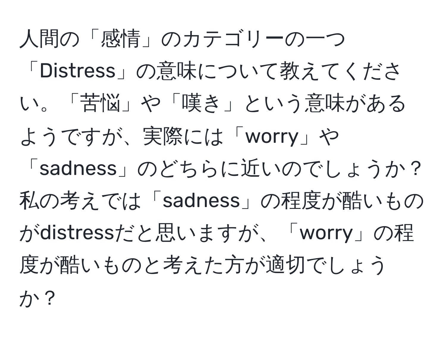 人間の「感情」のカテゴリーの一つ「Distress」の意味について教えてください。「苦悩」や「嘆き」という意味があるようですが、実際には「worry」や「sadness」のどちらに近いのでしょうか？私の考えでは「sadness」の程度が酷いものがdistressだと思いますが、「worry」の程度が酷いものと考えた方が適切でしょうか？