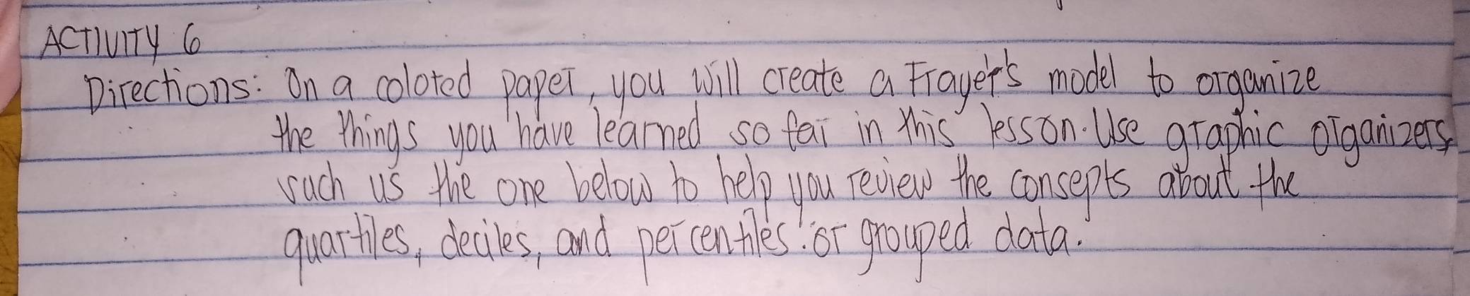 Activity 6 
Directions: On a coloted paper, you will create a Frayer's model to organize 
the things you have learned so fai in this lesson. Use graphic olganizers 
wuch us the one below to help you review the consepts about the 
quartes, deciles, and percentles or grouped data.