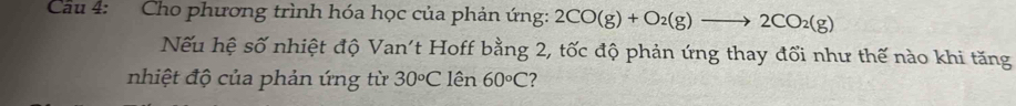 Cầu 4: Cho phương trình hóa học của phản ứng: 2CO(g)+O_2(g)to 2CO_2(g)
Nếu hệ số nhiệt độ Van't Hoff bằng 2, tốc độ phản ứng thay đối như thế nào khi tăng 
nhiệt độ của phản ứng từ 30circ C lên 60°C