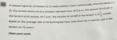 A camper lights an off lantern at 12 noon and lets it burn continususly. Once the lantern is 
lit, the larvern burns oll at a constant rate each hour. At 2 p.m., the amound of olf left in 
the Jantern is 63 ounces. At 5 sum , the anount of oil left in the lantern is 6: 1/2  ounces
Based on the average rate of oll burning per hour, how much oll, in ounces, was in the 
lantern at 12 noon? 
Show your work.