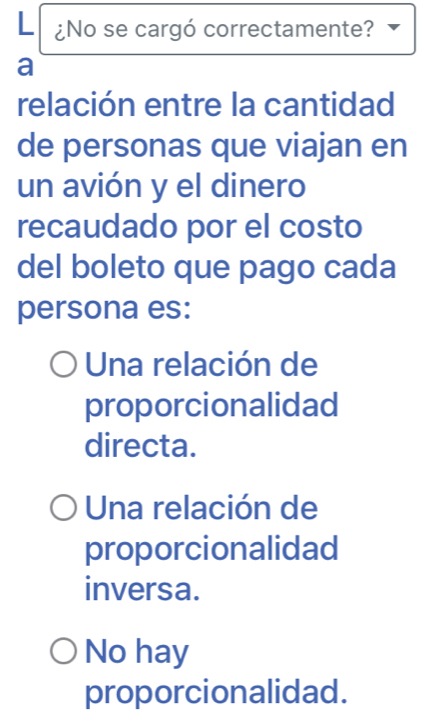 ¿No se cargó correctamente?
a
relación entre la cantidad
de personas que viajan en
un avión y el dinero
recaudado por el costo
del boleto que pago cada
persona es:
Una relación de
proporcionalidad
directa.
Una relación de
proporcionalidad
inversa.
No hay
proporcionalidad.