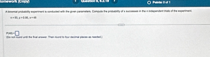 omework (Copy) Question 9, 6.2.19 Points: 0 of 1 
A binomial probability experiment is conducted with the given parameters. Compute the probability of x successes in the n independent trials of the experiment
n=50, p=0.95, x=48
P(48)=□
(Do not round unt! the final answer. Then round to four decimal places as needed.)