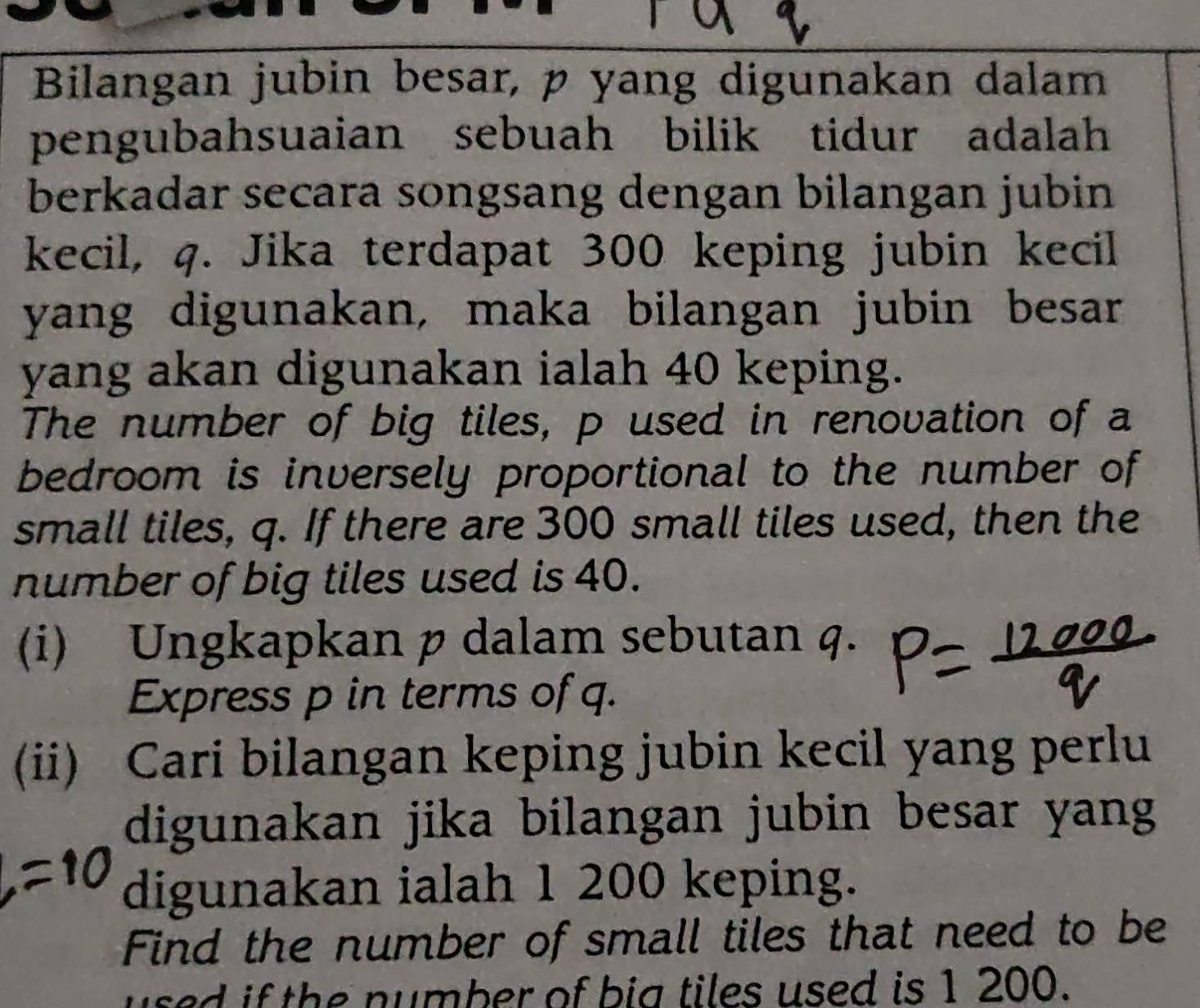 Bilangan jubin besar, p yang digunakan dalam 
pengubahsuaian sebuah bilik tidur adalah 
berkadar secara songsang dengan bilangan jubin 
kecil, q. Jika terdapat 300 keping jubin kecil 
yang digunakan, maka bilangan jubin besar 
yang akan digunakan ialah 40 keping. 
The number of big tiles, p used in renovation of a 
bedroom is inversely proportional to the number of 
small tiles, q. If there are 300 small tiles used, then the 
number of big tiles used is 40. 
(i) Ungkapkan p dalam sebutan q. 
Express p in terms of q. 
(ii) Cari bilangan keping jubin kecil yang perlu 
digunakan jika bilangan jubin besar yang 
digunakan ialah 1 200 keping. 
Find the number of small tiles that need to be 
used if the number of big tiles used is 1 200.