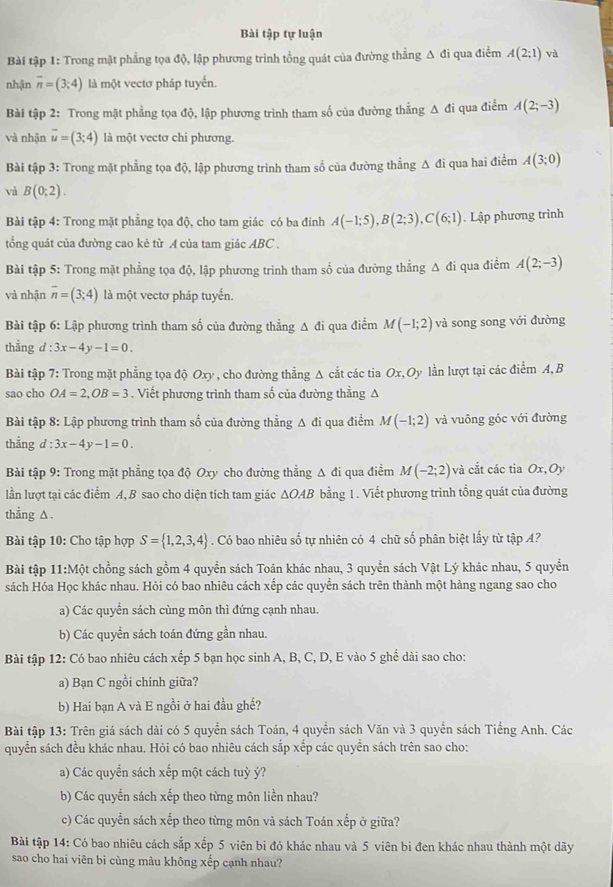 Bài tập tự luận
Bài tập 1: Trong mặt phẳng tọa độ, lập phương trình tổng quát của đường thẳng Δ đi qua điểm A(2;1) và
nhận overline n=(3;4) là một vectơ pháp tuyến.
Bài tập 2: Trong mặt phẳng tọa độ, lập phương trình tham số của đường thẳng Δ đi qua điểm A(2;-3)
và nhận vector u=(3;4) là một vectơ chi phương.
Bài tập 3: Trong mặt phẳng tọa độ, lập phương trình tham số của đường thẳng Δ đi qua hai điểm A(3;0)
và B(0;2).
Bài tập 4: Trong mặt phẳng tọa độ, cho tam giác có ba đỉnh A(-1;5),B(2;3),C(6;1). Lập phương trình
tổng quát của đường cao kẻ từ A của tam giác ABC .
Bài tập 5: Trong mặt phẳng tọa độ, lập phương trình tham số của đường thẳng Δ đi qua điểm A(2;-3)
và nhận overline n=(3;4) là một vectơ pháp tuyến.
Bài tập 6: Lập phương trình tham số của đường thẳng A đi qua điểm M(-1;2) và song song với đường
thằng d:3x-4y-1=0.
Bài tập 7: Trong mặt phẳng tọa độ Oxy , cho đường thẳng Δ cắt các tia Ox,Oy lần lượt tại các điểm A, B
sao cho OA=2,OB=3. Viết phương trình tham số của đường thẳng Δ
Bài tập 8:Lhat ap phương trình tham số của đường thẳng Δ đi qua điểm M(-1;2) và vuông góc với đường
thằng d:3x-4y-1=0.
Bài tập 9: Trong mặt phẳng tọa độ Oxy cho đường thẳng Δ đi qua điểm M(-2;2) và cắt các tia Ox,Oy
lần lượt tại các điểm A, B sao cho diện tích tam giác △ OAB bằng 1. Viết phương trình tổng quát của đường
thẳng △ .
Bài tập 10: Cho tập hợp S= 1,2,3,4. Có bao nhiêu shat O 6 tự nhiên có 4 chữ số phân biệt lấy từ tập A?
Bài tập 11:Một chồng sách gồm 4 quyển sách Toán khác nhau, 3 quyển sách Vật Lý khác nhau, 5 quyền
sách Hóa Học khác nhau. Hỏi có bao nhiêu cách xếp các quyển sách trên thành một hàng ngang sao cho
a) Các quyền sách cùng môn thì đứng cạnh nhau.
b) Các quyền sách toán đứng gần nhau.
Bài tập 12: Có bao nhiêu cách xếp 5 bạn học sinh A, B, C, D, E vào 5 ghế dài sao cho:
a) Bạn C ngồi chính giữa?
b) Hai bạn A và E ngồi ở hai đầu ghế?
Bài tập 13: Trên giá sách dài có 5 quyển sách Toán, 4 quyển sách Văn và 3 quyển sách Tiếng Anh. Các
quyển sách đều khác nhau. Hỏi có bao nhiêu cách sắp xếp các quyền sách trên sao cho:
a) Các quyển sách xếp một cách tuỳ ý?
b) Các quyển sách xếp theo từng môn liền nhau?
c) Các quyển sách xếp theo từng môn và sách Toán xếp ở giữa?
Bài tập 14: Có bao nhiêu cách sắp xếp 5 viên bi đỏ khác nhau và 5 viên bi đen khác nhau thành một dãy
sao cho hai viên bi cùng màu không xếp cạnh nhau?