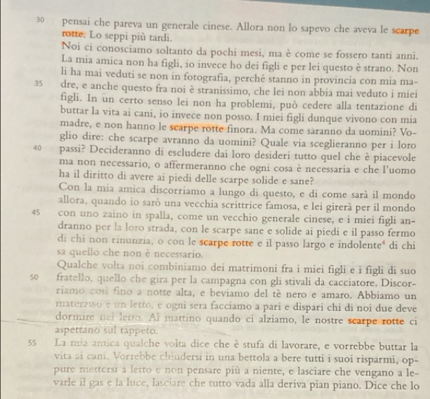 pensai che pareva un generale cinese. Allora non lo sapevo che aveva le scarpe
rotte. Lo seppi più tardi.
Noi ci conosciamo soltanto da pochi mesi, ma è come se fossero tanti anni.
La mia amica non ha figli, io invece ho dei figli e per lei questo è strano. Non
li ha mai veduti se non in fotografia, perché stanno in provincia con mia ma-
35 dre, e anche questo fra noi è stranissimo, che lei non abbia mai veduto i miei
figli. In un certo senso lei non ha problemi, può cedere alla tentazione di
buttar la vita ai cani, io invece non posso. I miei figli dunque vivono con mia
madre, e non hanno le scarpe rotte finora. Ma come saranno da uomini? Vo-
glio dire: che scarpe avranno da uomini? Quale via sceglieranno per i loro
40 passi? Decideranno di escludere dai loro desideri tutto quel che è piacevole
ma non necessario, o affermeranno che ogni cosa è necessaria e che l'uomo
ha il diritto di avere ai piedi delle scarpe solide e sane?
Con la mia amica discorriamo a lungo di questo, e di come sarà il mondo
allora, quando io sarò una vecchia scrittrice famosa, e lei girerà per il mondo
45 con uno zaino in spalla, come un vecchio generale cinese, e i miei figli an-
dranno per la loro strada, con le scarpe sane e solide ai piedi e il passo fermo
di chi non rinunzia, o con le scarpe rotte e il passo largo e indolente⁴ di chi
sa quello che non è necessario.
Qualche volta noi combiniamo dei matrimoni fra i miei figli e i figli di suo
s0 fratello, quello che gira per la campagna con gli stivali da cacciatore, Discor-
riamo cost fino a notte alta, e beviamo del tè nero e amaro. Abbiamo un
materesso e un letto, e ogni sera facciamo a pari e dispari chi di noi due deve
dormire nel letro. Al mattino quando ci alziamo, le nostre scarpe rotte ci
aspettano sul tappeto.
55 La mia amica qualche volta dice che è stufa di lavorare, e vorrebbe buttar la
vita ai cani. Vorrebbe chiudersi in una bettola a bere tutti i suoi risparmi, op-
pure mettorsi a letto e non pensare più a niente, e lasciare che vengano a le-
varle il gas e la luce, lasciare che tutto vada alla deriva pian piano. Dice che lo