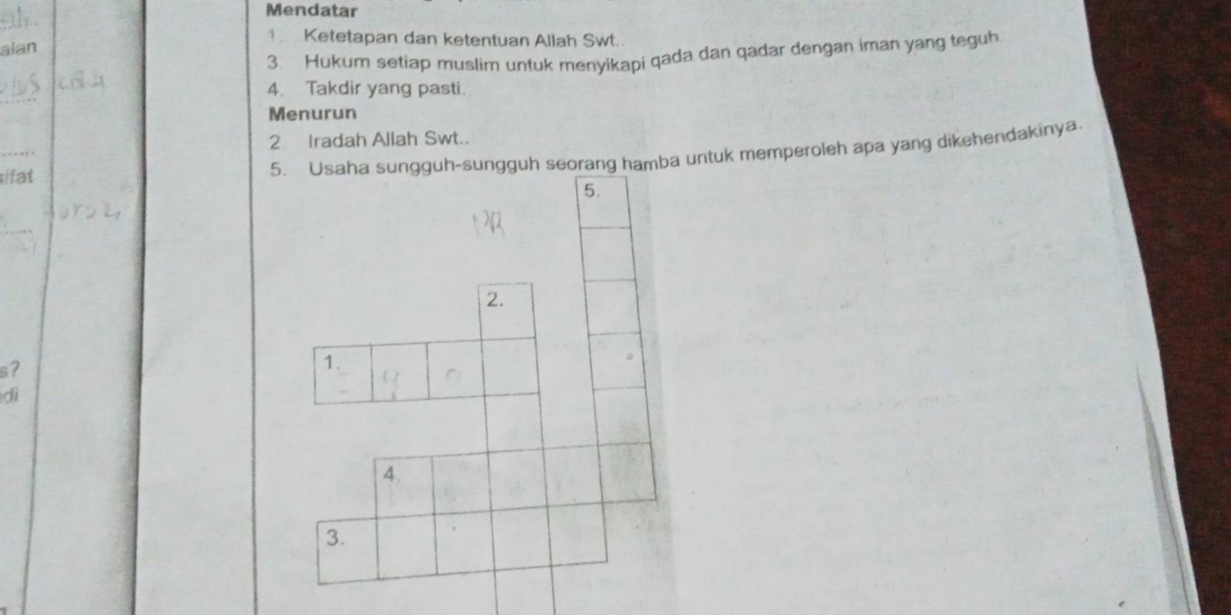 Mendatar 
_ 
1. Ketetapan dan ketentuan Allah Swt.. 
alan 
3. Hukum setiap muslim untuk menyikapi qada dan qadar dengan iman yang teguh 
_ 
4. Takdir yang pasti. 
Menurun 
_ 
2 Iradah Allah Swt.. 
ifat 
ang hamba untuk memperoleh apa yang dikehendakinya. 
s? 
di