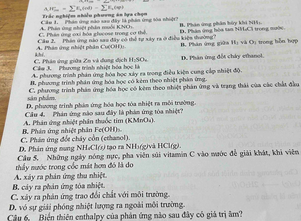 △ ,n_298-2
△ ,H_(298)^o=sumlimits E_b(cd)-sumlimits E_b(sp)
Trấc nghiệm nhiều phương án lựa chọn
Câu 1. Phản ứng nào sau đây là phản ứng tỏa nhiệt?
A. Phản ứng nhiệt phân muối KNO_3. B. Phản ứng phân hủy khí NH_3.
C. Phản ứng oxi hóa glucose trong cơ thể. D. Phản ứng hòa tan NH₄Cl trong nước.
Câu 2. Phản ứng nào sau đây có thể tự xảy ra ở điều kiện thường?
A. Phản ứng nhiệ t phân Cu(O) H)2. B. Phản ứng giữa H_2 và O_2 trong hỗn hợp
khí.
C. Phản ứng giữa Zn và dung dịch H_2SO_4. D. Phản ứng đốt cháy ethanol.
Câu 3. Phương trình nhiệt hóa học là
A. phương trình phản ứng hóa học xảy ra trong điều kiện cung cấp nhiệt độ.
B. phương trình phản ứng hóa học có kèm theo nhiệt phản ứng.
C. phương trình phản ứng hóa học có kèm theo nhiệt phản ứng và trạng thái của các chất đầu
sản phầm.
D. phương trình phản ứng hóa học tỏa nhiệt ra môi trường.
Câu 4. Phản ứng nào sau đây là phản ứng tỏa nhiệt?
A. Phản ứng nhiệt phân thuốc tím (KI MnO_4)
B. Phản ứng nhiệt phân Fe( OH)3.
C. Phản ứng đốt cháy cồn (ethanol).
D. Phản ứng nung NH₄Cl(s) tạo ra NH_3(g) và H [C](g ).
Câu 5. Những ngày nóng nực, pha viên sủi vitamin C vào nước để giải khát, khi viên
thấy nước trong cốc mát hơn đó là do
A. xảy ra phản ứng thu nhiệt.
B. cảy ra phản ứng tỏa nhiệt.
C. xảy ra phản ứng trao đổi chất với môi trường.
D. vó sự giải phóng nhiệt lượng ra ngoài môi trường.
Câu 6. Biến thiên enthalpy của phản ứng nào sau đây có giá trị âm?